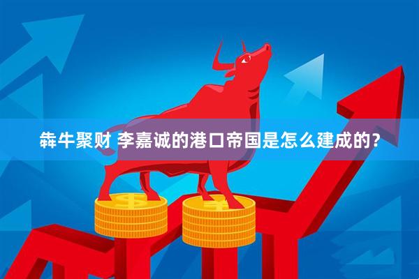 犇牛聚财 李嘉诚的港口帝国是怎么建成的？