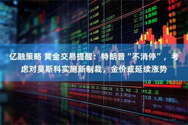 亿融策略 黄金交易提醒：特朗普“不消停”，考虑对莫斯科实施新制裁，金价或延续涨势