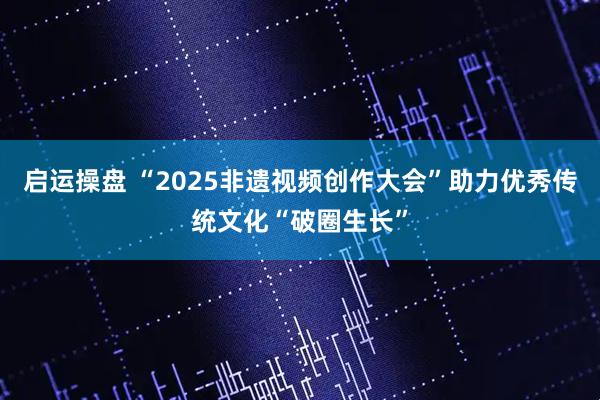 启运操盘 “2025非遗视频创作大会”助力优秀传统文化“破圈生长”