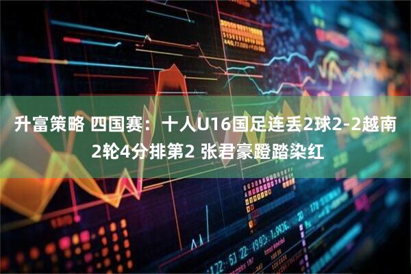 升富策略 四国赛：十人U16国足连丢2球2-2越南 2轮4分排第2 张君豪蹬踏染红