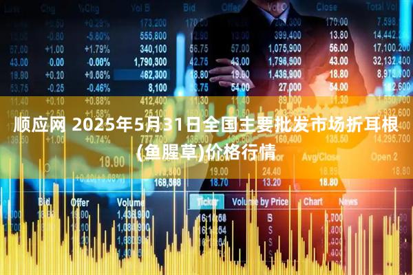顺应网 2025年5月31日全国主要批发市场折耳根(鱼腥草)价格行情