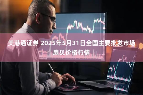 美港通证券 2025年5月31日全国主要批发市场扇贝价格行情