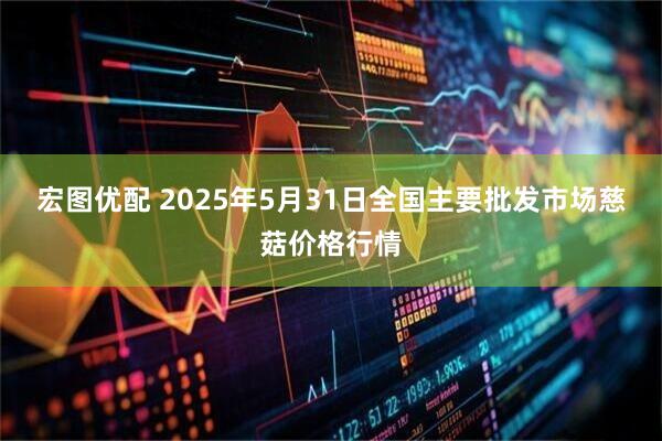 宏图优配 2025年5月31日全国主要批发市场慈菇价格行情