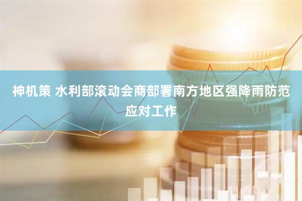 神机策 水利部滚动会商部署南方地区强降雨防范应对工作