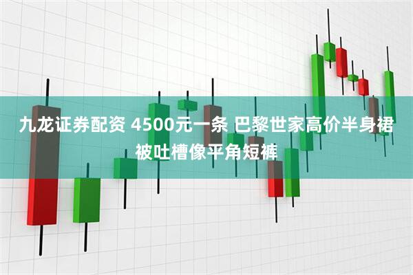 九龙证券配资 4500元一条 巴黎世家高价半身裙被吐槽像平角短裤