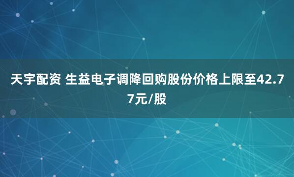 天宇配资 生益电子调降回购股份价格上限至42.77元/股