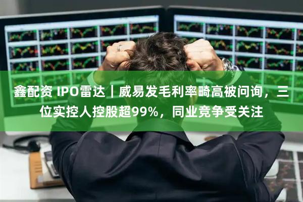 鑫配资 IPO雷达｜威易发毛利率畸高被问询，三位实控人控股超99%，同业竞争受关注