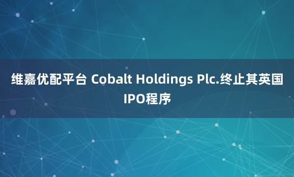 维嘉优配平台 Cobalt Holdings Plc.终止其英国IPO程序