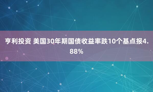 亨利投资 美国30年期国债收益率跌10个基点报4.88%