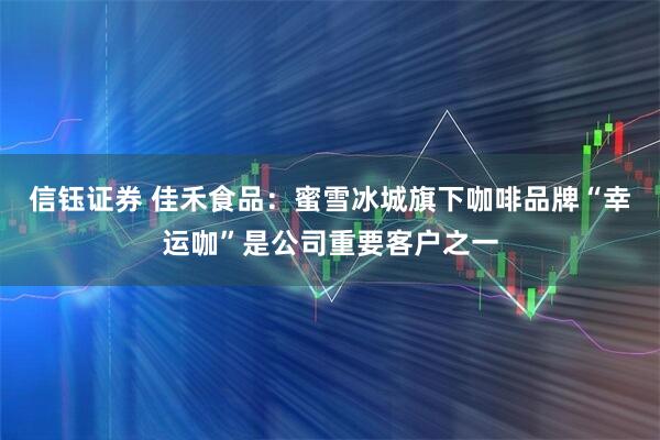 信钰证券 佳禾食品：蜜雪冰城旗下咖啡品牌“幸运咖”是公司重要客户之一