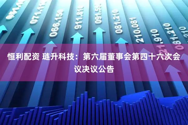 恒利配资 琏升科技：第六届董事会第四十六次会议决议公告