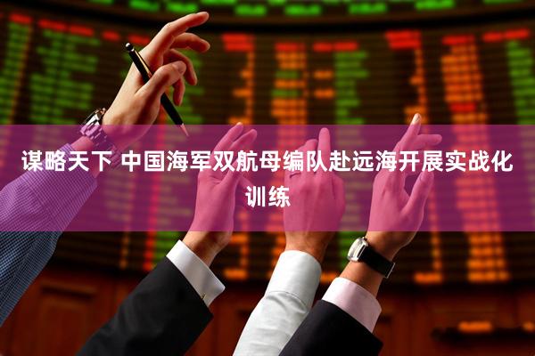 谋略天下 中国海军双航母编队赴远海开展实战化训练