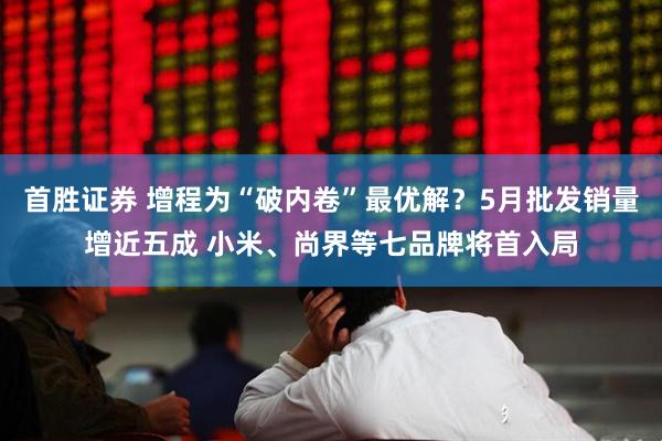首胜证券 增程为“破内卷”最优解？5月批发销量增近五成 小米、尚界等七品牌将首入局