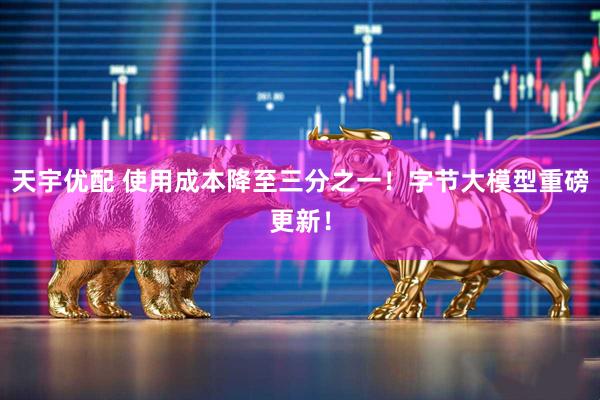 天宇优配 使用成本降至三分之一！字节大模型重磅更新！