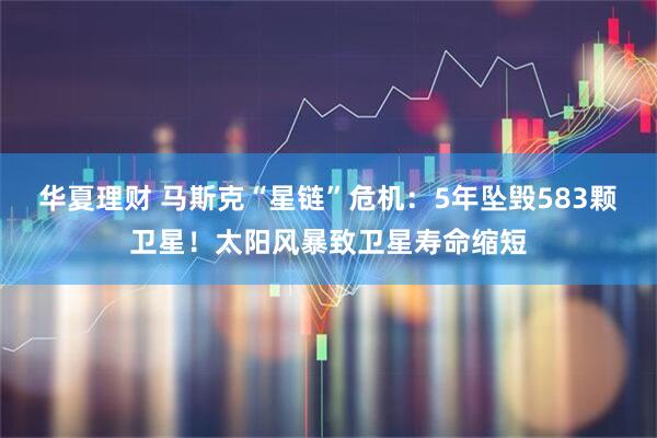 华夏理财 马斯克“星链”危机：5年坠毁583颗卫星！太阳风暴致卫星寿命缩短