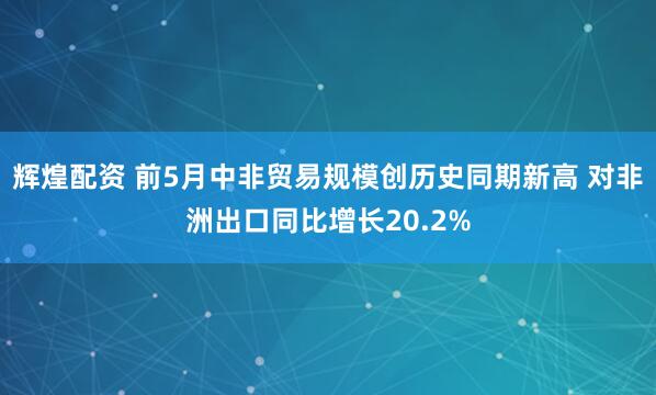 辉煌配资 前5月中非贸易规模创历史同期新高 对非洲出口同比增长20.2%