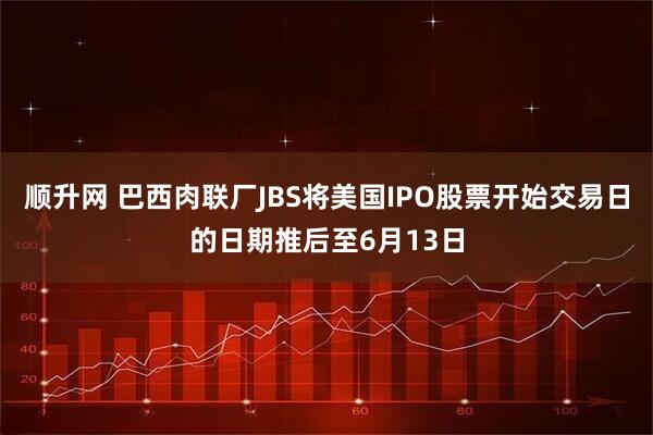 顺升网 巴西肉联厂JBS将美国IPO股票开始交易日的日期推后至6月13日