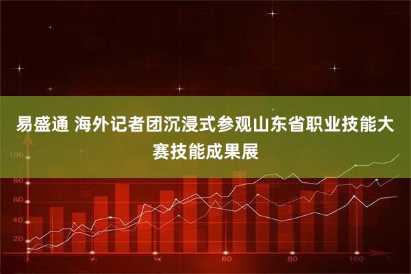 易盛通 海外记者团沉浸式参观山东省职业技能大赛技能成果展