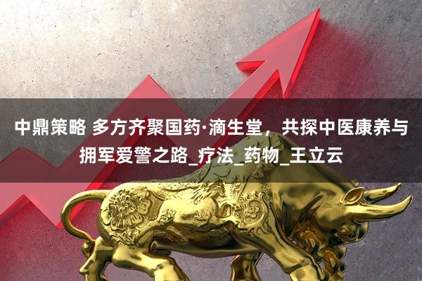 中鼎策略 多方齐聚国药·滴生堂，共探中医康养与拥军爱警之路_疗法_药物_王立云