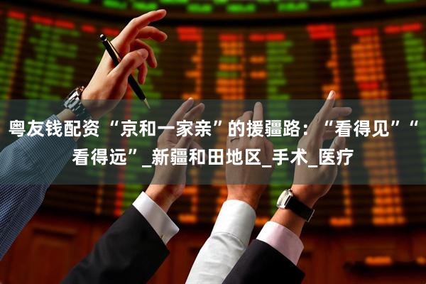 粤友钱配资 “京和一家亲”的援疆路：“看得见”“看得远”_新疆和田地区_手术_医疗