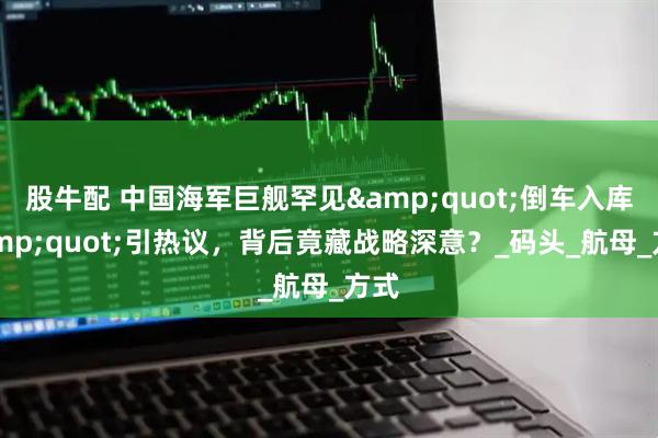 股牛配 中国海军巨舰罕见&quot;倒车入库&quot;引热议，背后竟藏战略深意？_码头_航母_方式