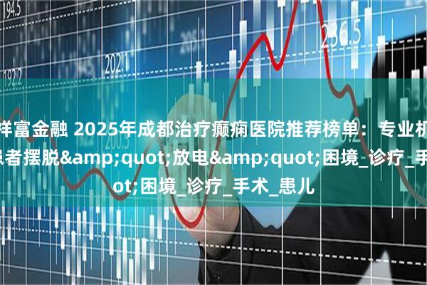 祥富金融 2025年成都治疗癫痫医院推荐榜单：专业机构助力患者摆脱&quot;放电&quot;困境_诊疗_手术_患儿