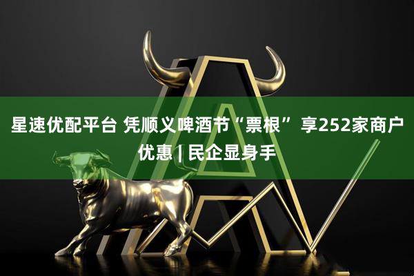 星速优配平台 凭顺义啤酒节“票根” 享252家商户优惠 | 民企显身手