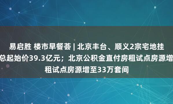 易启胜 楼市早餐荟 | 北京丰台、顺义2宗宅地挂牌预申请，总起始价39.3亿元；北京公积金直付房租试点房源增至33万套间