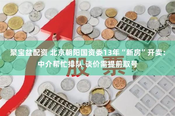 聚宝盆配资 北京朝阳国资委13年“新房”开卖：中介帮忙排队 谈价需提前取号