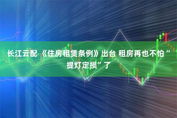 长江云配 《住房租赁条例》出台 租房再也不怕“提灯定损”了