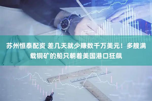 苏州恒泰配资 差几天就少赚数千万美元！多艘满载铜矿的船只朝着美国港口狂飙