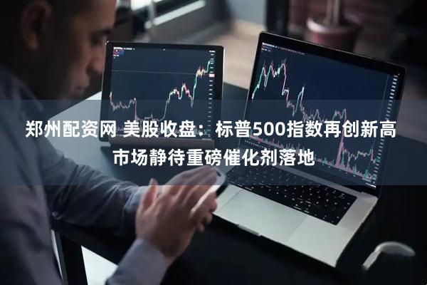 郑州配资网 美股收盘：标普500指数再创新高 市场静待重磅催化剂落地