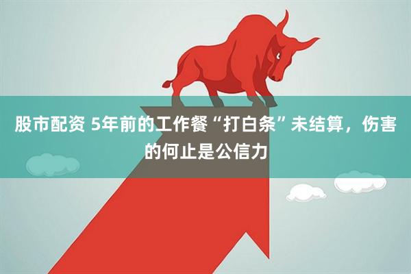 股市配资 5年前的工作餐“打白条”未结算，伤害的何止是公信力