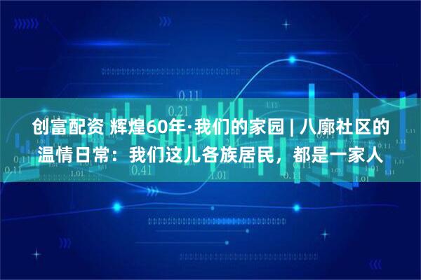 创富配资 辉煌60年·我们的家园 | 八廓社区的温情日常：我们这儿各族居民，都是一家人