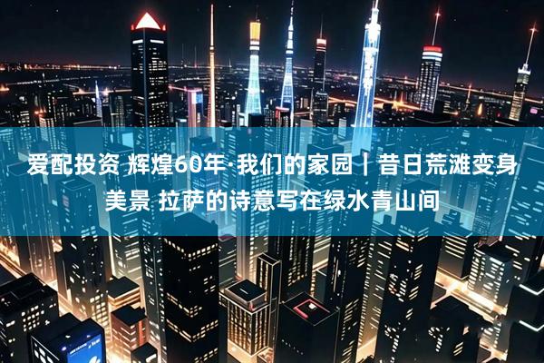 爱配投资 辉煌60年·我们的家园｜昔日荒滩变身美景 拉萨的诗意写在绿水青山间