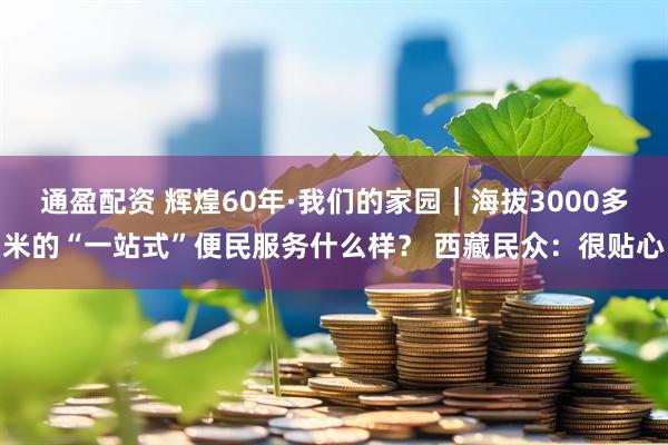 通盈配资 辉煌60年·我们的家园｜海拔3000多米的“一站式”便民服务什么样？ 西藏民众：很贴心