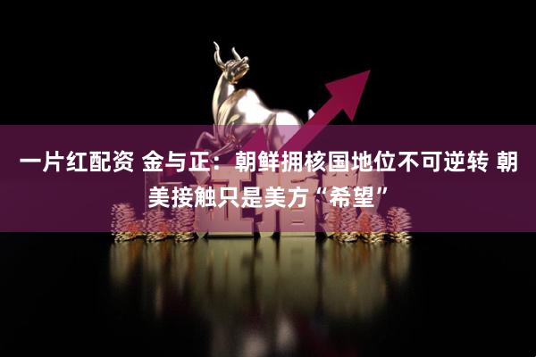 一片红配资 金与正：朝鲜拥核国地位不可逆转 朝美接触只是美方“希望”