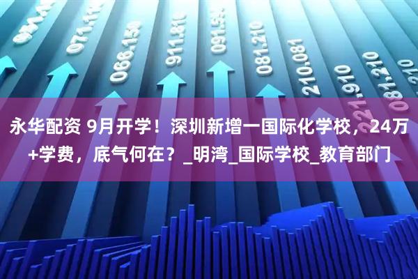 永华配资 9月开学！深圳新增一国际化学校，24万+学费，底气何在？_明湾_国际学校_教育部门