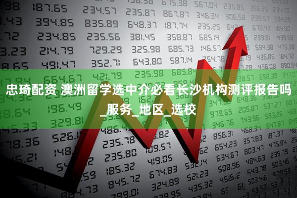 忠琦配资 澳洲留学选中介必看长沙机构测评报告吗_服务_地区_选校