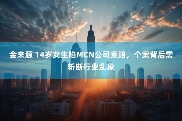 金来源 14岁女生陷MCN公司索赔，个案背后需斩断行业乱象