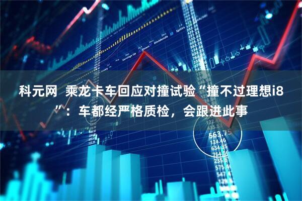 科元网  乘龙卡车回应对撞试验“撞不过理想i8”：车都经严格质检，会跟进此事