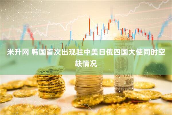 米升网 韩国首次出现驻中美日俄四国大使同时空缺情况