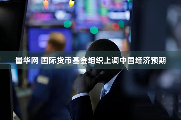 量华网 国际货币基金组织上调中国经济预期