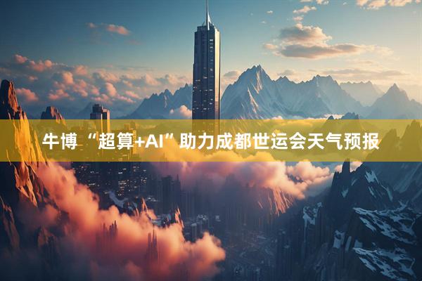牛博 “超算+AI”助力成都世运会天气预报