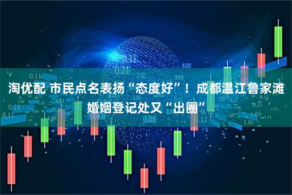 淘优配 市民点名表扬“态度好”！成都温江鲁家滩婚姻登记处又“出圈”