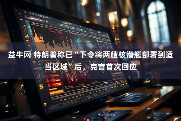 益牛网 特朗普称已“下令将两艘核潜艇部署到适当区域”后，克宫首次回应
