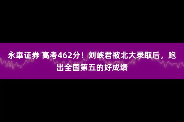 永崋证券 高考462分！刘峡君被北大录取后，跑出全国第五的好成绩