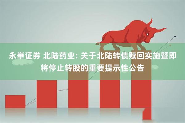 永崋证券 北陆药业: 关于北陆转债赎回实施暨即将停止转股的重要提示性公告