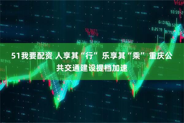 51我要配资 人享其“行” 乐享其“乘” 重庆公共交通建设提档加速