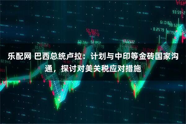 乐配网 巴西总统卢拉：计划与中印等金砖国家沟通，探讨对美关税应对措施